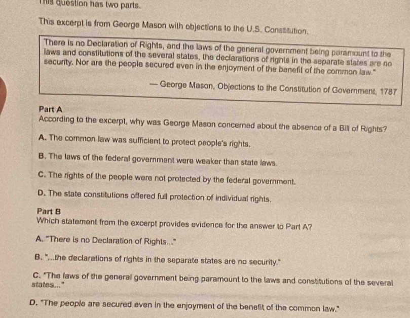 his question has two parts.
This excerpt is from George Mason with objections to the U.S. Constitution.
There is no Declaration of Rights, and the laws of the general government being paramount to the
laws and constitutions of the several states, the declarations of rights in the separate states are no
security. Nor are the people secured even in the enjoyment of the benefil of the common law."
— George Mason, Objections to the Constitution of Government, 1787
Part A
According to the excerpt, why was George Mason concerned about the absence of a Bill of Rights?
A. The common law was sufficient to protect people's rights.
B. The laws of the federal government were weaker than state laws.
C. The rights of the people were not protected by the federal government.
D. The state constitutions offered full protection of individual rights.
Part B
Which statement from the excerpt provides evidence for the answer to Part A?
A. "There is no Declaration of Rights.."
B. "the declarations of rights in the separate states are no security."
C."The laws of the general government being paramount to the laws and constitutions of the several
states..."
D. "The people are secured even in the enjoyment of the benefit of the common law."