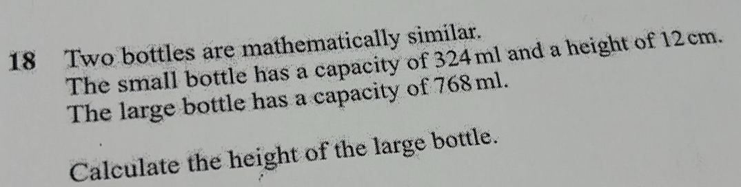 Two bottles are mathematically similar. 
The small bottle has a capacity of 324ml and a height of 12cm. 
The large bottle has a capacity of 768 ml. 
Calculate the height of the large bottle.