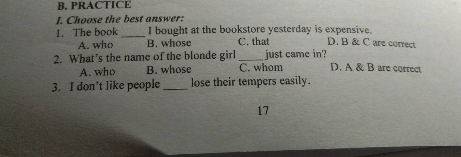 PRACTICE
I. Choose the best answer:
1. The book_ I bought at the bookstore yesterday is expensive.
A. who B. whose C. that D. B & C are correct
2. What’s the name of the blonde girl _just came in?
A. who B. whose C. whom D. A & B are correct
3. I don’t like people _lose their tempers easily.
17