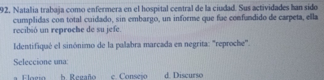 Natalia trabaja como enfermera en el hospital central de la ciudad. Sus actividades han sido
cumplidas con total cuidado, sin embargo, un informe que fue confundido de carpeta, ella
recibió un reproche de su jefe.
Identifiqué el sinónimo de la palabra marcada en negrita: "reproche".
Seleccione una:
a Elogio b Regaño c. Consejo d. Discurso