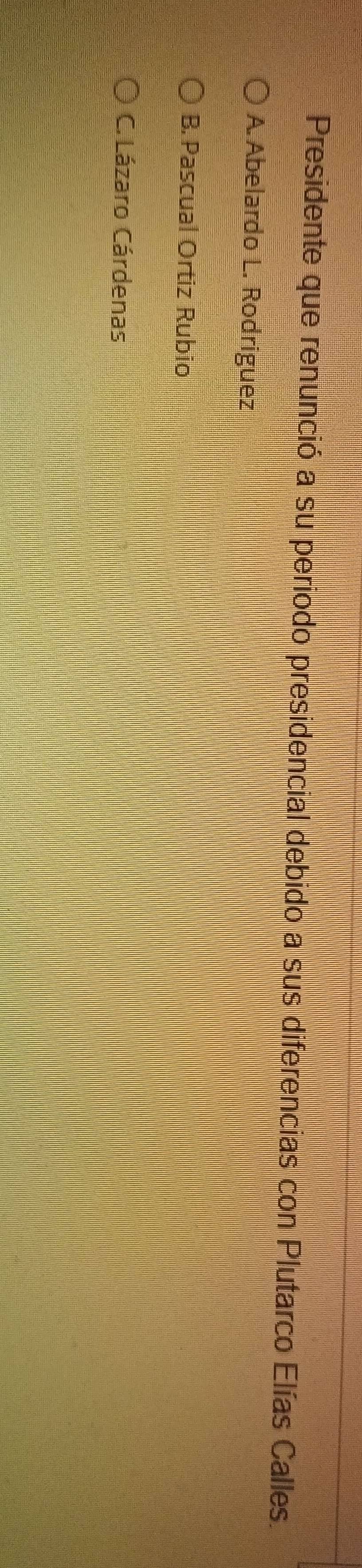 Presidente que renunció a su periodo presidencial debido a sus diferencias con Plutarco Elías Calles.
A. Abelardo L. Rodriguez
B. Pascual Ortiz Rubio
C. Lázaro Cárdenas