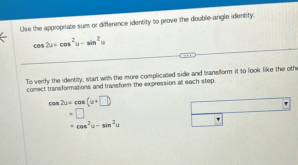 Use the appropriate sum or difference identity to prove the double-angle identity.
cos 2u=cos^2u-sin^2u
To verify the identity, start with the more complicated side and transform it to look like the othe 
correct transformations and transform the expression at each step.
cos 2u=cos (u+□ )
=□
=cos^2u-sin^2u