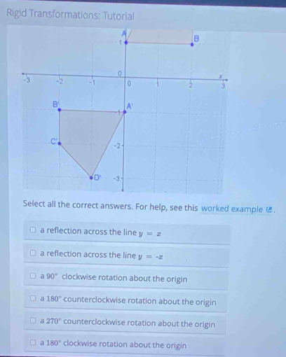 Rigid Transformations: Tutorial
Select all the correct answers. For help, see this worked example ₹.
a reflection across the line y=x
a reflection across the line y=-x
a 90° clockwise rotation about the origin
a 180° -counterclockwise rotation about the origin
a 270° counterclockwise rotation about the origin
a 180° clockwise rotation about the origin