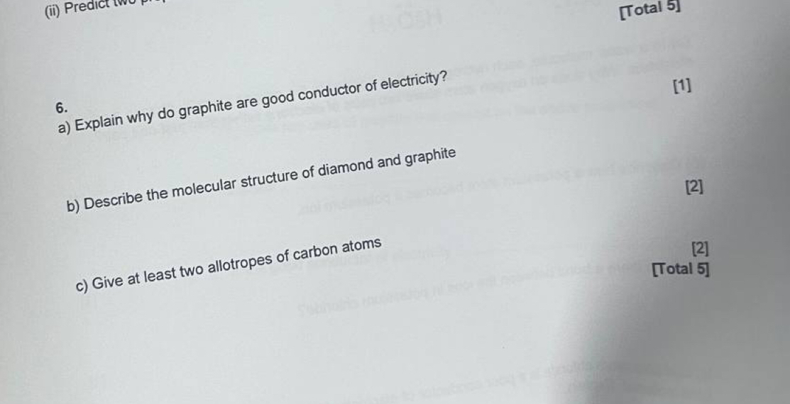 (ii) Predict tw 
[Total 5] 
a) Explain why do graphite are good conductor of electricity? 
[1] 
6. 
b) Describe the molecular structure of diamond and graphite 
[2] 
c) Give at least two allotropes of carbon atoms 
[2] 
[Total 5]