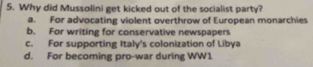 Why did Mussolini get kicked out of the socialist party?
a. For advocating violent overthrow of European monarchies
b. For writing for conservative newspapers
c. For supporting Italy's colonization of Libya
d. For becoming pro-war during WW1