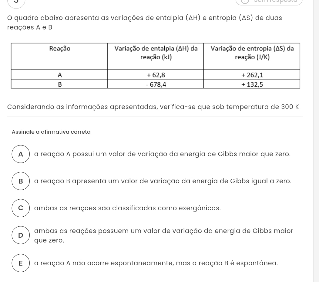 quadro abaixo apresenta as variações de entalpia (ΔH) e entropia (ΔS) de duas
reações A e B
Considerando as informações apresentadas, verifica-se que sob temperatura de 300 K
Assinale a afirmativa correta
A ) a reação A possui um valor de variação da energia de Gibbs maior que zero.
B ) a reação B apresenta um valor de variação da energia de Gibbs igual a zero.
C ) ambas as reações são classificadas como exergônicas.
D ambas as reações possuem um valor de variação da energia de Gibbs maior
que zero.
E ) a reação A não ocorre espontaneamente, mas a reação B é espontânea.