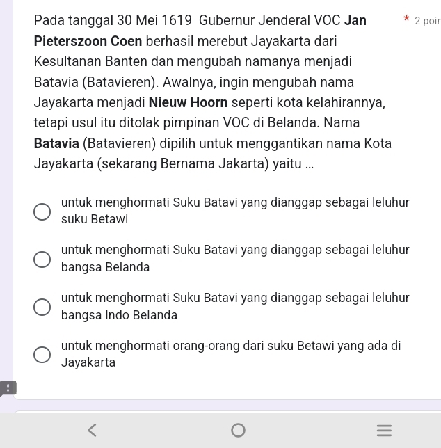 Pada tanggal 30 Mei 1619 Gubernur Jenderal VOC Jan 2 poir
Pieterszoon Coen berhasil merebut Jayakarta dari
Kesultanan Banten dan mengubah namanya menjadi
Batavia (Batavieren). Awalnya, ingin mengubah nama
Jayakarta menjadi Nieuw Hoorn seperti kota kelahirannya,
tetapi usul itu ditolak pimpinan VOC di Belanda. Nama
Batavia (Batavieren) dipilih untuk menggantikan nama Kota
Jayakarta (sekarang Bernama Jakarta) yaitu ...
untuk menghormati Suku Batavi yang dianggap sebagai leluhur
suku Betawi
untuk menghormati Suku Batavi yang dianggap sebagai leluhur
bangsa Belanda
untuk menghormati Suku Batavi yang dianggap sebagai leluhur
bangsa Indo Belanda
untuk menghormati orang-orang dari suku Betawi yang ada di
Jayakarta
: