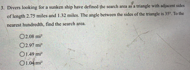 Divers looking for a sunken ship have defined the search area as a triangle with adjacent sides
of length 2.75 miles and 1.32 miles. The angle between the sides of the triangle is 35°. To the
nearest hundredth, find the search area.
2.08mi^2
2.97mi^2
1.49mi^2
1.04mi^2