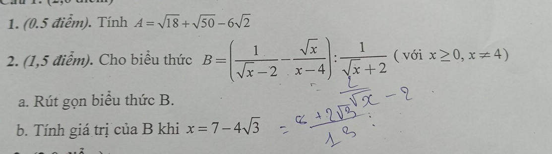 (0.5 điểm). Tính A=sqrt(18)+sqrt(50)-6sqrt(2)
2. (1,5 điểm). Cho biểu thức B=( 1/sqrt(x)-2 - sqrt(x)/x-4 ): 1/sqrt(x)+2  ( với x≥ 0,x!= 4)
a. Rút gọn biểu thức B. 
b. Tính giá trị của B khi x=7-4sqrt(3)