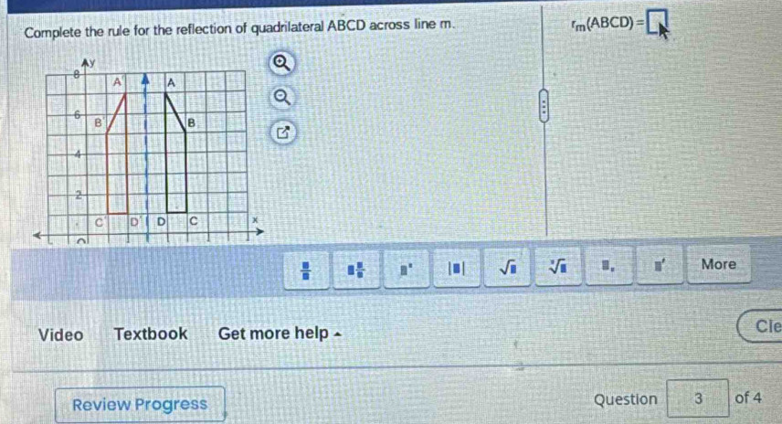 Complete the rule for the reflection of quadrilateral ABCD across line m.
r_m(ABCD)=□
 □ /□   □  □ /□   □° |□ | sqrt(□ ) sqrt[3](□ ) 1. □ ' More
Video Textbook Get more help - Cle
Review Progress Question 3 of 4