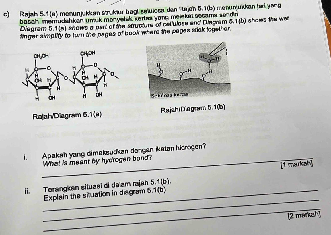 Rajah 5.1(a) menunjukkan struktur bagi selulosa dan Rajah 5.1(b) menunjukkan jari yang 
basah memudahkan untuk menyelak kertas yang melekat sesama sendiri 
Diagram 5.1(a) shows a part of the structure of cellulose and Diagram 5.1(b) shows the wet 
finger simplify to turn the pages of book where the pages stick together. 
Rajah/Diagram 5.1(a) Rajah/Diagram 5.1(b) 
i. Apakah yang dimaksudkan dengan ikatan hidrogen? 
_What is meant by hydrogen bond? 
[1 markah] 
ii. Terangkan situasi di dalam rajah 5.1(b). 
_ 
_Explain the situation in diagram 5.1(b) 
_ 
[2 markah]