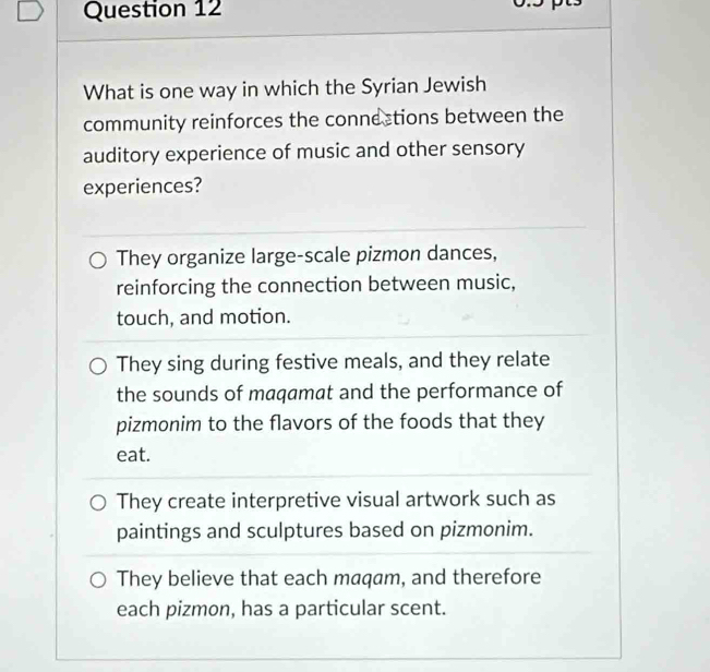 What is one way in which the Syrian Jewish
community reinforces the connections between the
auditory experience of music and other sensory
experiences?
They organize large-scale pizmon dances,
reinforcing the connection between music,
touch, and motion.
They sing during festive meals, and they relate
the sounds of maqamat and the performance of
pizmonim to the flavors of the foods that they
eat.
They create interpretive visual artwork such as
paintings and sculptures based on pizmonim.
They believe that each maqam, and therefore
each pizmon, has a particular scent.