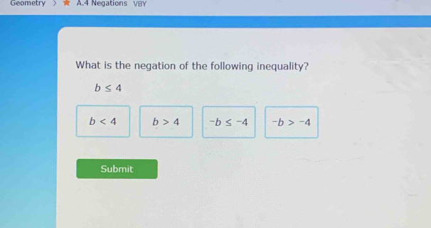 Geometry A.4 Negations VBY
What is the negation of the following inequality?
b≤ 4
b<4</tex> b>4 -b≤ -4 -b>-4
Submit