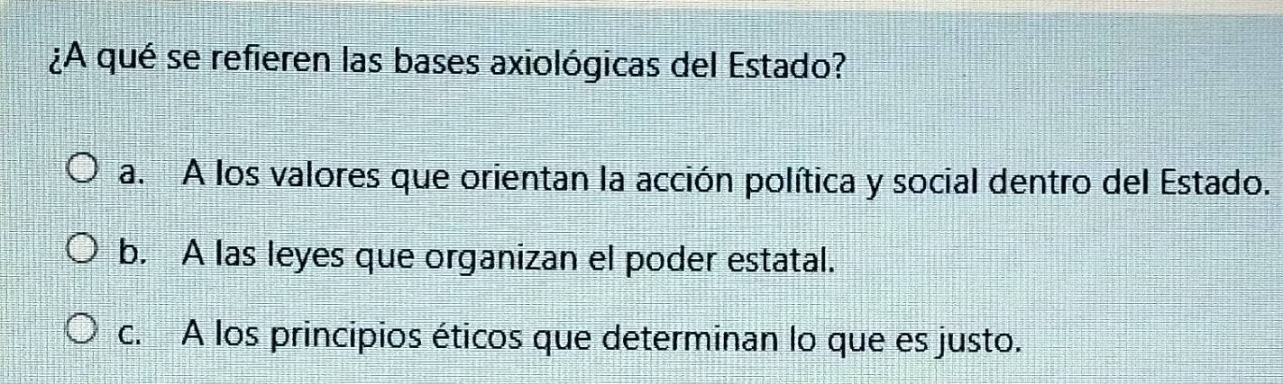 ¿A qué se refieren las bases axiológicas del Estado?
a. A los valores que orientan la acción política y social dentro del Estado.
b. A las leyes que organizan el poder estatal.
c. A los principios éticos que determinan lo que es justo.