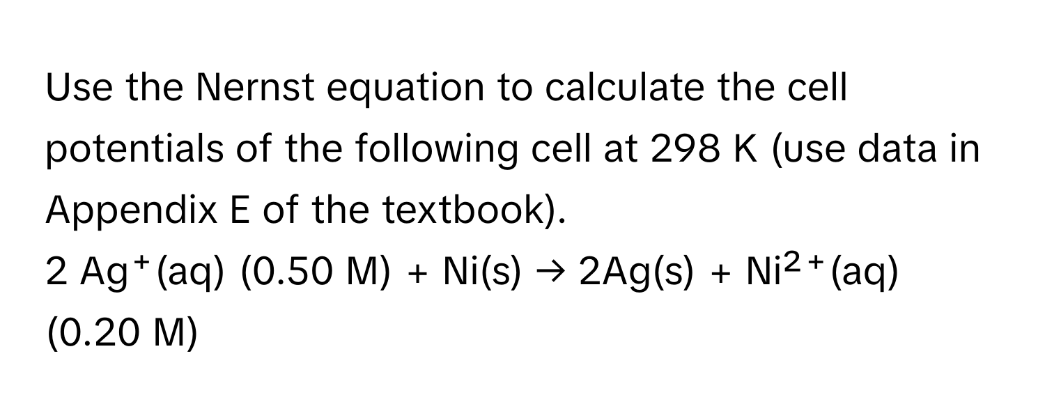 Use the Nernst equation to calculate the cell potentials of the following cell at 298 K (use data in Appendix E of the textbook).

2 Ag⁺(aq) (0.50 M) + Ni(s) → 2Ag(s) + Ni²⁺(aq) (0.20 M)