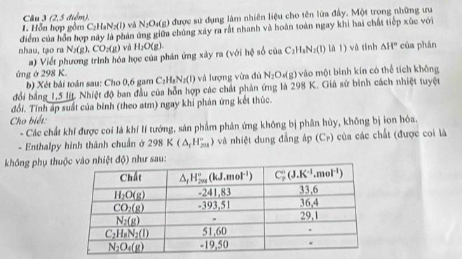 Cầu 3 (2,5 điểm),
1. Hỗn hợp gồm C_2H_8N_2(l) và N_2O_4(g) được sử dụng làm nhiên liệu cho tên lửa đầy. Một trong những ưu
điểm của hồn hợp này là phản ứng giữa chủng xây ra rất nhanh và hoàn toàn ngay khi hai chất tiếp xúc với
nhau, tạo ra N_2(g),CO_2(g) và H_2O(g). là l) và tính △ H° của phán
a) Viết phương trình hóa học của phản ứng xây ra (với hệ số co n C_2H_8N_2(l)
ứng ở 298 K.
b) Xét bải toán sau: Cho 0,6 gam C_2H_8N_2(l) và lượng vừa đủ N_2O_4(g) vào một binh kín có thể tích không
đổi bằng 1,5 lit. Nhiệt độ ban đầu của hỗn hợp các chất phản ứng là 298 K. Giả sử binh cách nhiệt tuyệt
đổi. Tính áp suất của bỉnh (theo atm) ngay khi phản ứng kết thúc.
Cho biết:
- Các chất khí được coi là khí lí tướng, sản phẩm phản ứng không bị phân hủy, không bị ion hóa.
- Enthalpy hình thành chuẩn ở 298K(△ _fH_(208)°) và nhiệt dung đẳng áp (Cr) của các chất (được coi là
không phụ thuđộ) như sau: