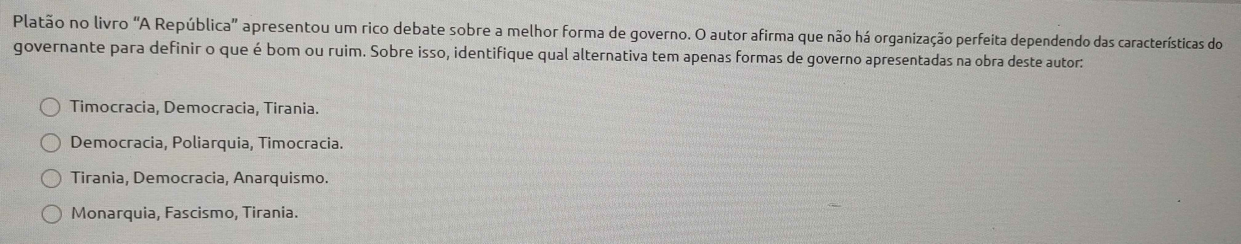 Platão no livro "A República' apresentou um rico debate sobre a melhor forma de governo. O autor afirma que não há organização perfeita dependendo das características do
governante para definir o que é bom ou ruim. Sobre isso, identifique qual alternativa tem apenas formas de governo apresentadas na obra deste autor:
Timocracia, Democracia, Tirania.
Democracia, Poliarquia, Timocracia.
Tirania, Democracia, Anarquismo.
Monarquia, Fascismo, Tirania.