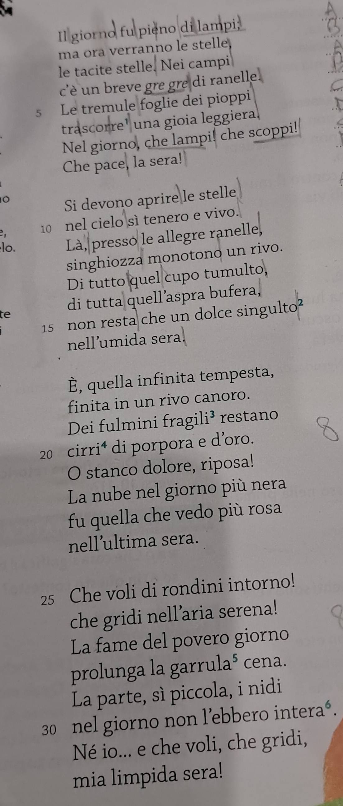 Il giorno fu pieno di lampi 
ma ora verranno le stelle, 
le tacite stelle. Nei campi 
c'è un breve gre gre di ranelle. 
s Le tremule foglie dei pioppi 
trascorre¹ una gioia leggieral 
Nel giorno, che lampi! che scoppi! 
Che pace, la sera! 
Si devono aprire le stelle
10 nel cielo sì tenero e vivo. 
lo. 
Là, presso le allegre ranelle, 
singhiozza monotono un rivo. 
Di tutto quel cupo tumulto, 
di tutta quell’aspra bufera, 
te
15 non resta che un dolce singulto² 
nell’umida sera. 
È, quella infinita tempesta, 
finita in un rivo canoro. 
Dei fulmini fragili³ restano
20 cirriª di porpora e d’oro. 
O stanco dolore, riposa! 
La nube nel giorno più nera 
fu quella che vedo più rosa 
nell’ultima sera.
25 Che voli di rondini intorno! 
che gridi nell’aria serena! 
La fame del povero giorno 
prolunga la garrula⁵ cena. 
La parte, sì piccola, i nidi
30 nel giorno non l’ebbero interaé. 
Né io... e che voli, che gridi, 
mia limpida sera!