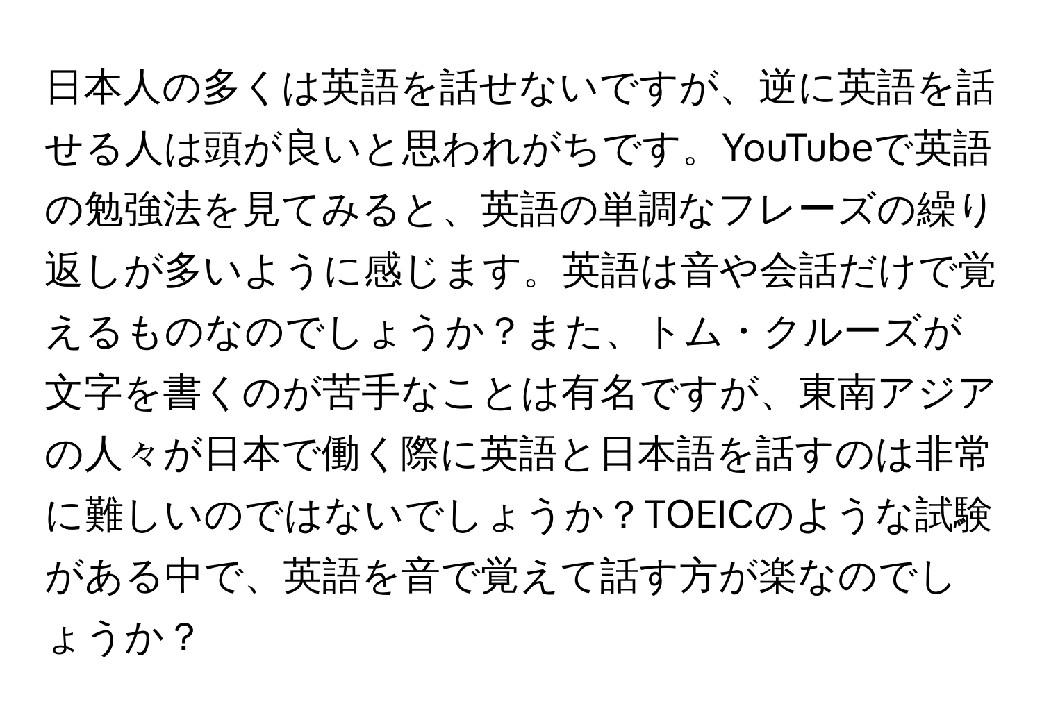 日本人の多くは英語を話せないですが、逆に英語を話せる人は頭が良いと思われがちです。YouTubeで英語の勉強法を見てみると、英語の単調なフレーズの繰り返しが多いように感じます。英語は音や会話だけで覚えるものなのでしょうか？また、トム・クルーズが文字を書くのが苦手なことは有名ですが、東南アジアの人々が日本で働く際に英語と日本語を話すのは非常に難しいのではないでしょうか？TOEICのような試験がある中で、英語を音で覚えて話す方が楽なのでしょうか？