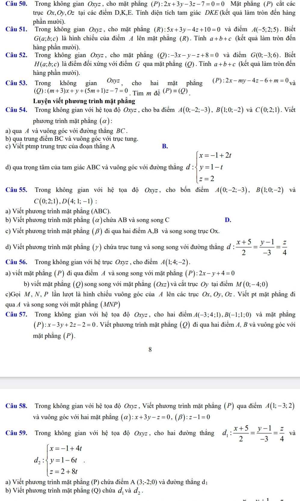 Trong không gian Oxyz , cho mặt phăng (P):2x+3y-3z-7=0=0 Mặt phăng (P) cặt các
trục Ox,Oy,Oz : tại các điểm D,K,E. Tính diện tích tam giác DKE (kết quả làm tròn đến hàng
phần mười).
Câu 51.  Trong không gian Oxyz , cho mặt phắng (R):5x+3y-4z+10=0 và điểm A(-5;2;5). Biết
G(a;b;c) là hình chiếu của điểm A lên mặt phẳng (R). Tính a+b+c (kết quả làm tròn đến
hàng phần mười).
Câu 52. Trong không gian Oxyz , cho mặt phăng (Q):-3x-y-z+8=0 và điểm G(0;-3;6). Biết
H(a;b;c) là điểm đối xứng với điểm G qua mặt phẳng (Q) . Tính a+b+c (kết quả làm tròn đến
hàng phần mười).
Câu 53. Trong không gian Oxyz ， cho hai mặt phẳng (P):2x-my-4z-6+m=0_Va
(Q):(m+3)x+y+(5m+1)z-7=0. Tìm m để (P)equiv (Q).
Luyện viết phương trình mặt phẳng
Câu 54. Trong không gian với hệ tọa độ Oxyz , cho ba điểm A(0;-2;-3),B(1;0;-2) và C(0;2;1). Viết
phương trình mặt phẳng (α):
a) qua A và vuông góc với đường thăng BC .
b) qua trung điểm BC và vuông góc với trục tung.
c) Viết ptmp trung trực của đoạn thăng A
B.
d) qua trọng tâm của tam giác ABC và vuông góc với đường thẳng d:beginarrayl x=-1+2t y=1-t z=2endarray.
Câu 55. Trong không gian với hệ tọa độ Oxyz , cho bốn điểm A(0;-2;-3),B(1;0;-2) và
C(0;2;1),D(4;1;-1):
a) Viết phương trình mặt phẳng (ABC).
b) Viết phương trình mặt phẳng (α) chứa AB và song song C D.
c) Viết phương trình mặt phẳng (β) đi qua hai điểm A,B và song song trục Ox.
d) Viết phương trình mặt phẳng (7) chứa trục tung và song song với đường thẳng đ :  (x+5)/2 = (y-1)/-3 = z/4 
Câu 56. Trong không gian với hệ trục Oxyz , : , cho điểm A(1;4;-2).
a) viết mặt phẳng (P) đi qua điểm A và song song với mặt phẳng (P):2x-y+4=0
b) viết mặt phẳng (Q) song song với mặt phẳng (Oxz) và cắt trục Oy tại điểm M(0;-4;0)
c)Gọi M, N, P lần lượt là hình chiếu vuông góc của A lên các trục Ox,Oy , Oz . Viết pt mặt phẳng đi
qua A và song song với mặt phẳng (MNP)
Câu 57. Trong không gian với hệ tọa độ Oxyz , cho hai điểm A(-3;4;1),B(-1;1;0) và mặt phắng
(P):x-3y+2z-2=0. Viết phương trình mặt phẳng (Q) đi qua hai điểm A, B và vuông góc với
mặt phẳng (P).
8
Câu 58. Trong không gian với hệ tọa độ Oxyz , Viết phương trình mặt phẳng (P) qua điểm A(1;-3;2)
và vuông góc với hai mặt phẳng (alpha ):x+3y-z=0,(beta ):z-1=0
Câu 59. Trong không gian với hệ tọa độ Oxyz , cho hai đường thắng d_1: (x+5)/2 = (y-1)/-3 = z/4  và
d_2:beginarrayl x=-1+4t y=1-6t z=2+8tendarray. .
a) Viết phương trình mặt phẳng (P) chứa điểm A(3;-2;0) và đường thắng dị
b) Viết phương trình mặt phẳng (Q) chứa d và d_2.