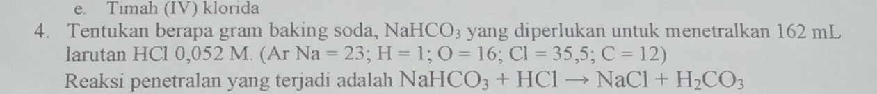 e. Timah (IV) klorida
4. Tentukan berapa gram baking soda, NaHC O_3 yang diperlukan untuk menetralkan 162 mL
larutan HCl 0,052 M. (Ar Na=23; H=1; O=16; Cl=35,5;C=12)
Reaksi penetralan yang terjadi adalah NaH CO_3+HClto NaCl+H_2CO_3