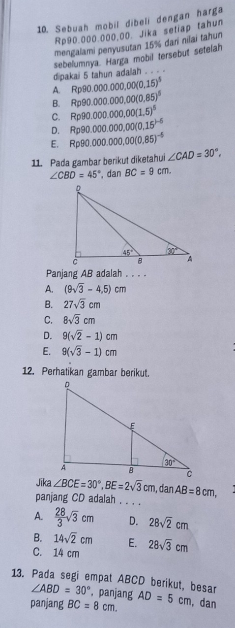 Sebuah mobil dibeli dengan harga
Rp90.000.000,00. Jika setiap tahun
mengalami penyusutan 15% dari nilai tahun
sebelumnya. Harga mobil tersebut setelah
dipakai 5 tahun adalah . . . .
A. Rp90.000.000,00(0,15)^5
B. Rp90.000.000,00(0,85)^5
C. Rp90.000.000,00(1,5)^5
D. Rp90.000.000,00(0,15^()-5)
E. Rp90.000.000,00(0.85)^-5
11. Pada gambar berikut diketahui ∠ CAD=30°,
∠ CBD=45° , dan BC=9cm.
Panjang AB adalah . . . .
A. (9sqrt(3)-4,5)cm
B. 27sqrt(3)cm
C. 8sqrt(3)cm
D. 9(sqrt(2)-1)cm
E. 9(sqrt(3)-1)cm
12. Perhatikan gambar berikut.
Jika ∠ BCE=30°,BE=2sqrt(3)cm , dan AB=8cm,
panjang CD adalah . . . .
A.  28/3 sqrt(3)cm D. 28sqrt(2)cm
B. 14sqrt(2)cm E. 28sqrt(3)cm
C. 14 cm
13. Pada segi empat ABCD berikut, besar
∠ ABD=30° , panjang
panjang BC=8cm. AD=5cm , dan