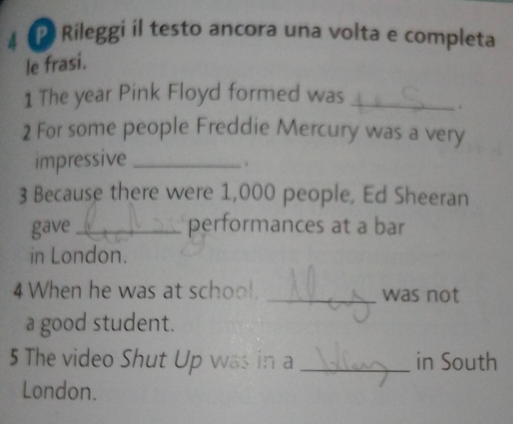 Rileggi il testo ancora una volta e completa 
le frasi. 
1 The year Pink Floyd formed was_ 
2 For some people Freddie Mercury was a very 
impressive_ 
. 
3 Because there were 1,000 people, Ed Sheeran 
gave_ 
performances at a bar 
in London. 
4 When he was at school. _was not 
a good student. 
5 The video Shut Up was in a _in South 
London.