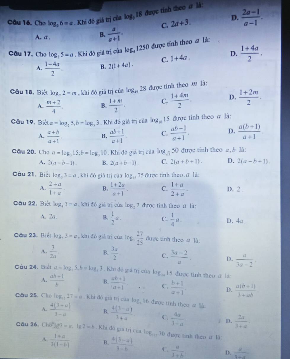 Cho log _26=a. Khi đó giá trị của log _318 được tính theo # là:
C. 2a+3.
D.  (2a-1)/a-1 .
A. a .
B.  a/a+1 .
Câu 17. Cho log _25=a. Khi đó giá trị của log _41250 được tính theo a là:
C. 1+4a.
D.  (1+4a)/2 .
A.  (1-4a)/2 .
B. 2(1+4a).
Câu 18. Biết log _72=m , khi đó giá trị của log _4928 được tính theo m là:
A.  (m+2)/4 .  (1+m)/2 .
B.
C,  (1+4m)/2 . D.  (1+2m)/2 .
Câu 19. Biết a=log _25,b=log _53. Khi đó giá trị của log _1015 được tính theo a là:
C.
A.  (a+b)/a+1 .  (ab+1)/a+1 .  (ab-1)/a+1 .
B.
D.  (a(b+1))/a+1 .
Câu 20. Cho a=log _315;b=log _310. Khi đó giá trị của log _sqrt(3)50 được tính theo a, b là:
A. 2(a-b-1). B. 2(a+b-1). C. 2(a+b+1). D. 2(a-b+1).
Câu 21. Biết log _53=a , khì đó giá trị của log _157 5 được tính theo a là:
B.
C.
A.  (2+a)/1+a .  (1+2a)/a+1 .  (1+a)/2+a . D. 2 .
Câu 22. Biết log _47=a , khi đó giá trị của log _27 được tính theo a là:
A. 2a. B.  1/2 a. C.  1/4 a. D. 4a.
Câu 23. Biết log _53=a , khi đó giá trị của log _3 27/25  _□  được tính theo a là:
A.  3/2a .  3a/2 .
B.
C.  (3a-2)/a .
D.  a/3a-2 .
Câu 24. Biệt a.=log _25,b=log _53. Khi đỏ giá trị của log _24 15 được tính theo a là:
A.  (ab+1)/b .  (ab+1)/a+1 .
B.
C.  (b+1)/a+1 .
D.  (a(b+1))/3+ab .
Câu 25. Cho log _1227=a Khi đỏ giả trị của log _416 được tinh theo a là:
A.  (4(3+a))/3-a  B.  (4(3-a))/3+a . C.  4a/3-a . i D.  2a/3+a .
Câu 26. Cho 1g3=a,lg 2=b. Khi đó giá trị của log _12530 0 được tính theo a là:
A.  (1+a)/3(1-b) . B.  (4(3-a))/3-b  C.  a/3+b .
D.  a/3+a .