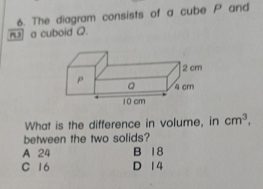 The diagram consists of a cube P and
rLs] a cuboid Q.
What is the difference in volume, in cm^3, 
between the two solids?
A 24 B 1 8
C 16 D 1 4