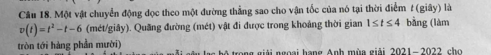 Một vật chuyển động dọc theo một đường thẳng sao cho vận tốc của nó tại thời điểm t (giây) là
v(t)=t^2-t-6 (mét/giây). Quãng đường (mét) vật đi được trong khoảng thời gian 1≤ t≤ 4 bằng (làm 
tròn tới hàng phần mười) 
b ộ trong giải ngoại hạng Anh mùa giải 2021-2022 cho