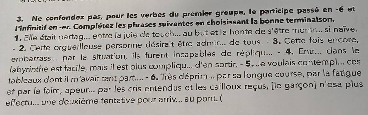 Ne confondez pas, pour les verbes du premier groupe, le participe passé en -é et 
l'infinitif en -er. Complétez les phrases suivantes en choisissant la bonne terminaison. 
1 Elle était partag... entre la joie de touch... au but et la honte de s'être montr... si naïve. 
- 2. Cette orgueilleuse personne désirait être admir... de tous. - 3. Cette fois encore, 
embarrass... par la situation, ils furent incapables de répliqu... - 4. Entr... dans le 
labyrinthe est facile, mais il est plus compliqu... d'en sortir. - 5. Je voulais contempl... ces 
tableaux dont il m'avait tant part.... - 6. Très déprim... par sa longue course, par la fatigue 
et par la faim, apeur... par les cris entendus et les cailloux reçus, [le garçon] n'osa plus 
effectu... une deuxième tentative pour arriv... au pont. (