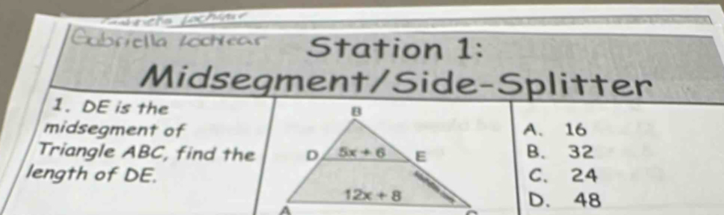 a rieta fachin
Gubriella Zochear Station 1:
Midsegment/Side-Splitter
1. DE is the
midsegment ofA. 16
Triangle ABC, find theB. 32
length of DE.C. 24
D. 48