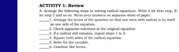 ACTIVITY 1: Review 
A: Arrange the following steps in solving radical equations. Write A for first step, B 
for step 2 and so on. Write your answers on separate sheet of paper. 
_1. Arrange the terms of the question so that one term with radical is by itself 
on one side of the equation. 
_2. Check apparent solutions in the original equation. 
_3. If a radical still remains, repeat steps 1 to 3. 
_4. Square both sides of the radical equation. 
_5. Solve for the variable. 
_6. Combine like terms.