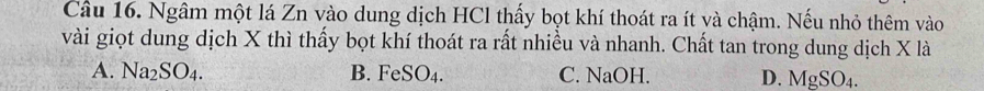 Cầu 16. Ngâm một lá Zn vào dung dịch HCl thấy bọt khí thoát ra ít và chậm. Nếu nhỏ thêm vào
vài giọt dung dịch X thì thấy bọt khí thoát ra rất nhiều và nhanh. Chất tan trong dung dịch X là
A. Na_2SO_4. B. FeSO_4. C. NaOH. D. MgSO_4.