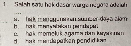 Salah satu hak dasar warga negara adalah
…
a. hak menggunakan sumber daya alam
b. hak menyatakan pendapat
c. hak memeluk agama dan keyakinan
d. hak mendapatkan pendidikan