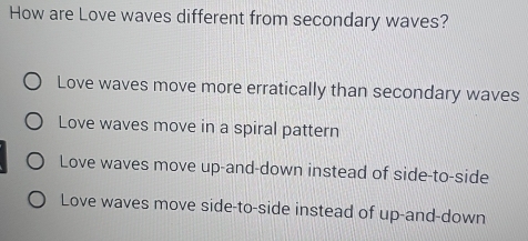 How are Love waves different from secondary waves?
Love waves move more erratically than secondary waves
Love waves move in a spiral pattern
Love waves move up-and-down instead of side-to-side
Love waves move side-to-side instead of up-and-down