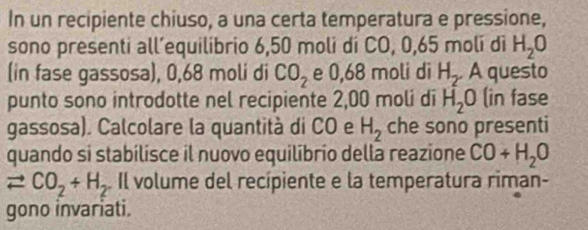 In un recipiente chiuso, a una certa temperatura e pressione, 
sono presenti all’equilibrio 6,50 moli dí CO, 0,65 moli dì H_2O
(in fase gassosa), 0,68 moli di CO_2 e 0,68 moli di H_2 A questo 
punto sono introdotte nel recipiente 2,00 moli di H_2O (in fase 
gassosa). Calcolare la quantità di CO e H_2 che sono presenti 
quando si stabilisce il nuovo equilíbrio della reazione CO+H_2O
leftharpoons CO_2+H_2. Il volume del recípiente e la temperatura riman- 
gono invariati.