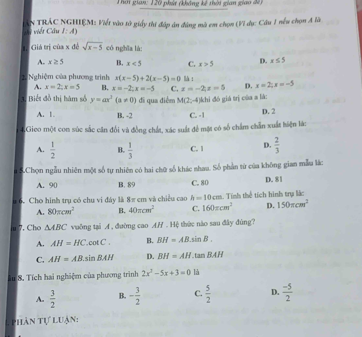 Thời gian: 120 phút (không kê thời gian giao đe)
TAN TRÁC NGHIÊM: Viết vào tờ giấy thi đáp án đúng mà em chọn (Ví dụ: Câu 1 nếu chọn A là
thì viết Câu 1. 4)
1. Giá trị của x đề sqrt(x-5) có nghĩa là:
A. x≥ 5 B. x<5</tex> C. x>5
D. x≤ 5
2. Nghiệm của phương trình x(x-5)+2(x-5)=0 là :
A. x=2;x=5 B. x=-2;x=-5 C. x=-2;x=5 D. x=2;x=-5
3. Biết đồ thị hàm số y=ax^2(a!= 0) đi qua điểm M(2;-4) khi đó giá trị của a là:
A. 1. B. -2 C. -1 D. 2
1 4.Gieo một con súc sắc cân đối và đồng chất, xác suất để mặt có số chấm chẵn xuất hiện là:
A.  1/2   1/3  C. 1
B.
D.  2/3 
i 5.Chọn ngẫu nhiên một số tự nhiên có hai chữ số khác nhau. Số phần tử của không gian mẫu là:
A. 90 B. 89 C. 80 D. 81
u 6. Cho hình trụ có chu vi đáy là 8π cm và chiều cao h=10cm. Tính thể tích hình trụ là:
A. 80π cm^2 B. 40π cm^2 C. 160π cm^2 D. 150π cm^2
iu 7. Cho △ ABC vuông tại A , đường cao AH . Hệ thức nào sau đây đúng?
A. AH=HC.cot C.
B. BH=AB.sin B.
C. AH=AB.sin BAH D. BH=AH.tan BAH
âu 8. Tích hai nghiệm của phương trình 2x^2-5x+3=0 là
C.
A.  3/2  - 3/2   5/2  D.  (-5)/2 
B.
. phần tự luận:
