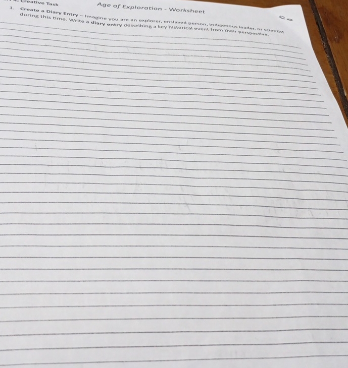 reative Task Age of Exploration - Worksheet 

_ 
1. Create a Diary Entry - Imagine you are an explorer, enslaved person, Indigenous leader, or scientist 
_ 
_during this time. Write a diary entry describing a key historical event from their perspective. 
_ 
_ 
_ 
_ 
_ 
_ 
_ 
_ 
_ 
_ 
_ 
_ 
_ 
_ 
_ 
_ 
_ 
_ 
_ 
_ 
_ 
_ 
_ 
_ 
_ 
_ 
_ 
_ 
_ 
_ 
_ 
_ 
_ 
_