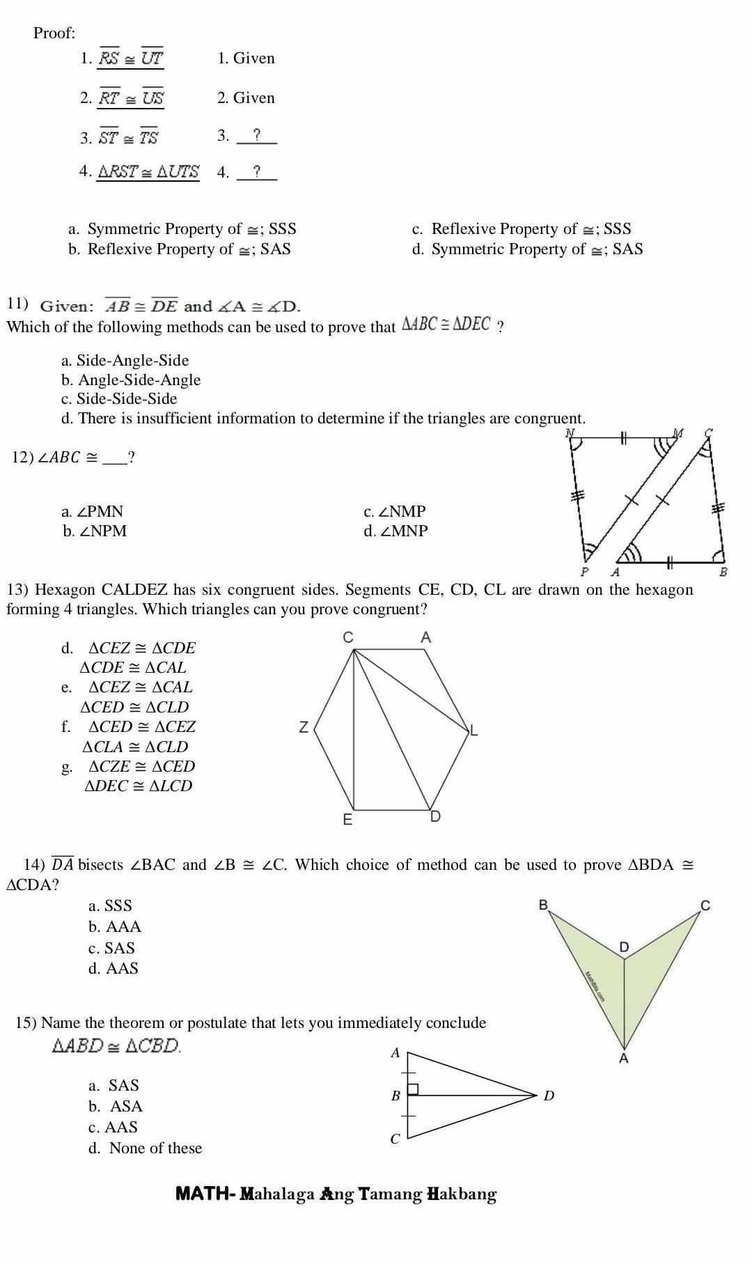 Proof:
1. overline RS≌ overline UT 1. Given
2. overline RT≌ overline US 2. Given
3. overline ST≌ overline TS 3. ?_
4. △ RST≌ △ UTS 4. ?
a. Symmetric Property of ≅; SSS c. Reflexive Property of ≅; SSS
b. Reflexive Property of ≅; SAS d. Symmetric Property of =; SAS 
11) Given: overline AB≌ overline DE and ∠ A≌ ∠ D. 
Which of the following methods can be used to prove that △ ABC≌ △ DEC 7
a. Side-Angle-Side
b. Angle-Side-Angle
c. Side-Side-Side
d. There is insufficient information to determine if the triangles are congruent.
12) ∠ ABC≌ _ ?
a. ∠ PMN C. ∠ NMP
b. ∠ NPM d. ∠ MNP
13) Hexagon CALDEZ has six congruent sides. Segments CE, CD, CL are drawn on the hexagon
forming 4 triangles. Which triangles can you prove congruent?
d. △ CEZ≌ △ CDE
△ CDE≌ △ CAL
e. △ CEZ≌ △ CAL
△ CED≌ △ CLD
f. △ CED≌ △ CEZ
△ CLA≌ △ CLD
g. △ CZE≌ △ CED
△ DEC≌ △ LCD
14) overline DA bisects ∠ BAC and ∠ B≌ ∠ C. Which choice of method can be used to prove △ BDA≌
∆CDA?
a. SSS
b. AA
c. SAS
d. AAS
15) Name the theorem or postulate that lets you immediately conclude
△ ABD≌ △ CBD.
a. SAS
b. ASA
c. AAS
d. None of these
MATH- Mahalaga Ang Tamang Hakbang