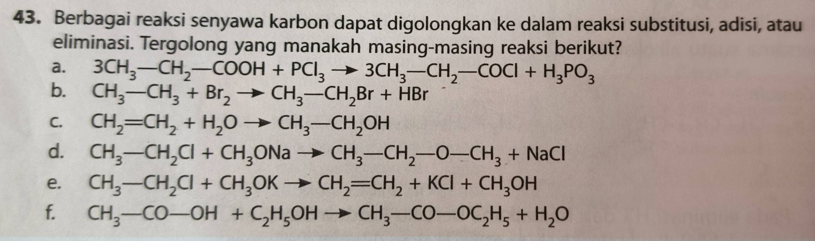 Berbagai reaksi senyawa karbon dapat digolongkan ke dalam reaksi substitusi, adisi, atau 
eliminasi. Tergolong yang manakah masing-masing reaksi berikut? 
a. 3CH_3-CH_2-COOH+PCl_3to 3CH_3-CH_2-COCl+H_3PO_3
b. CH_3-CH_3+Br_2to CH_3-CH_2Br+HBr
C. CH_2=CH_2+H_2Oto CH_3-CH_2OH
d. CH_3-CH_2Cl+CH_3ONato CH_3-CH_2-O-CH_3+NaCl
e. CH_3-CH_2Cl+CH_3OKto CH_2=CH_2+KCl+CH_3OH
f. CH_3-CO-OH+C_2H_5OHto CH_3-CO-OC_2H_5+H_2O