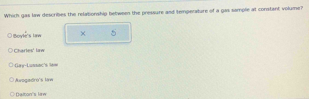 Which gas law describes the relationship between the pressure and temperature of a gas sample at constant volume?
Boyle's law
X
Charles' law
Gay-Lussac's law
Avogadro's law
Dalton's law