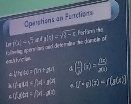 Operations on Functions
f(x)=sqrt(x) and g(x)=sqrt(2-x) Perform the 
Let following operations and determine the domain of 
each function. 
a (f+g)(x)=f(x)+g(x) d. ( f/g )(x)= f(x)/g(x) 
b (f· g)(x)=f(x)· g(x) e. (fcirc g)(x)=f(g(x))
C (f.g)(x)=f(x)· g(x)