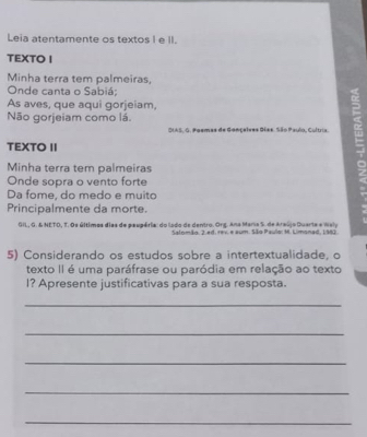 Leia atentamente os textos I e II. 
TEXTO I 
Minha terra tem palmeiras, 
Onde canta o Sabiá; 
As aves, que aqui gorjeiam, 
Não gorjeiam como lá. a 
SIAS, G. Poemas de Gonçelves Dées. São Paulo, Cultria. 
TEXTO II 
Minha terra tem palmeiras 
Onde sopra o vento forte 
Da fome, do medo e muito 
Principalmente da morte. 
GIL, G. & NETO, T. Os últimes dias de eeveéria: do lado de dentro. Org. Ana Maria S. de Araújo Quarte e Wely 
Satom4o. 2 ed. rex e aum. São Paulo: M. Limonad, 1982 
5) Considerando os estudos sobre a intertextualidade, o 
texto II é uma paráfrase ou paródia em relação ao texto 
I? Apresente justificativas para a sua resposta. 
_ 
_ 
_ 
_ 
_