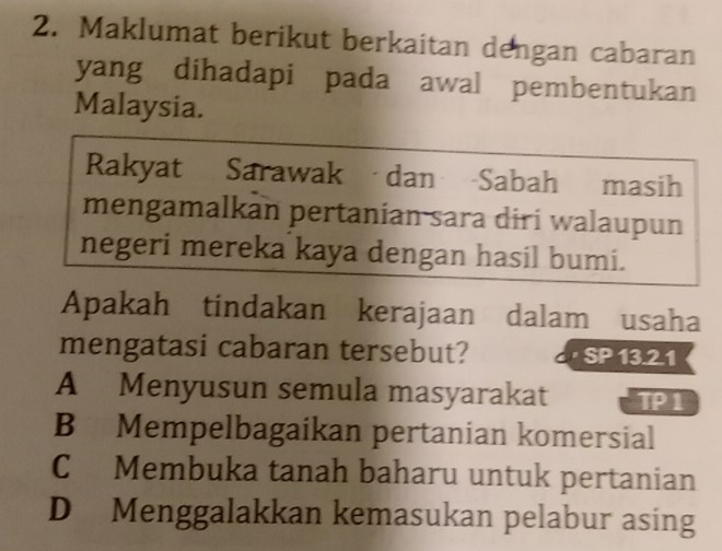 Maklumat berikut berkaitan dengan cabaran
yang dihadapi pada awal pembentukan
Malaysia.
Rakyat Sarawak dan Sabah masih
mengamalkan pertanian sara diri walaupun
negeri mereka kaya dengan hasil bumi.
Apakah tindakan kerajaan dalam usaha
mengatasi cabaran tersebut? · SP 13.2.1
A Menyusun semula masyarakat TP1
B Mempelbagaikan pertanian komersial
C Membuka tanah baharu untuk pertanian
D Menggalakkan kemasukan pelabur asing