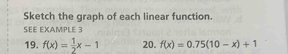 Sketch the graph of each linear function. 
SEE EXAMPLE 3 
19. f(x)= 1/2 x-1 20. f(x)=0.75(10-x)+1