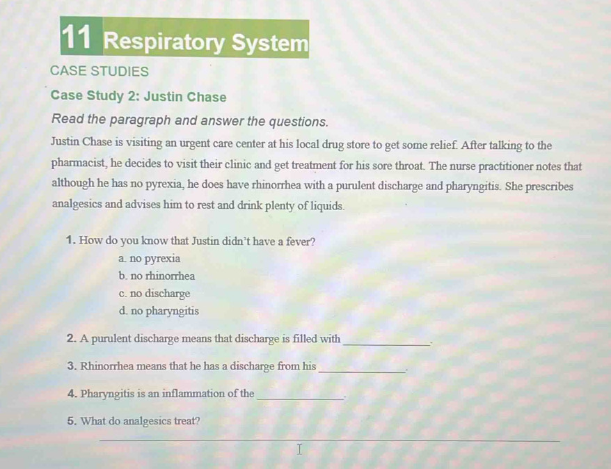 Respiratory System
CASE STUDIES
Case Study 2: Justin Chase
Read the paragraph and answer the questions.
Justin Chase is visiting an urgent care center at his local drug store to get some relief. After talking to the
pharmacist, he decides to visit their clinic and get treatment for his sore throat. The nurse practitioner notes that
although he has no pyrexia, he does have rhinorrhea with a purulent discharge and pharyngitis. She prescribes
analgesics and advises him to rest and drink plenty of liquids.
1. How do you know that Justin didn’t have a fever?
a. no pyrexia
b. no rhinorrhea
c. no discharge
d. no pharyngitis
2. A purulent discharge means that discharge is filled with_
3. Rhinorrhea means that he has a discharge from his_
.
4. Pharyngitis is an inflammation of the_
5. What do analgesics treat?
_