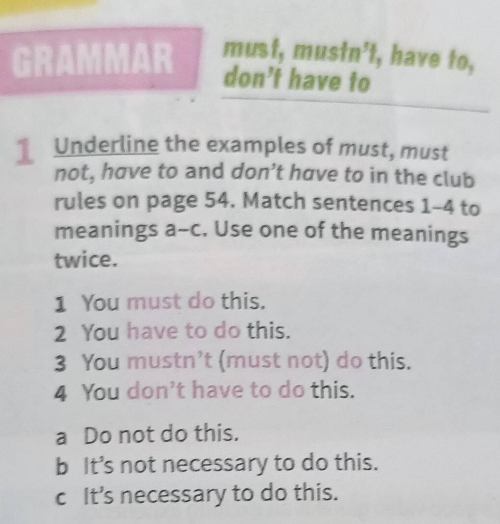 GRAMMAR must, must n^5 't, have to,
don’t have to
Underline the examples of must, must
not, have to and don’t have to in the club
rules on page 54. Match sentences 1-4 to
meanings a-c. Use one of the meanings
twice.
1 You must do this.
2 You have to do this.
3 You mustn’t (must not) do this.
4 You don't have to do this.
a Do not do this.
b It’s not necessary to do this.
c It’s necessary to do this.