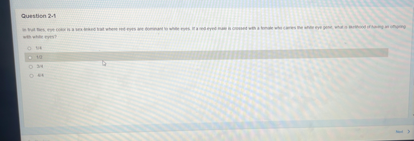 In fruit flies, eye color is a sex-linked trait where red eyes are dominant to white eyes. If a red-eyed male is crossed with a female who carries the white eye gene, what is likelihood of having an offspring
with white eyes?
1/4
1/2
3/4
4/4
Next >