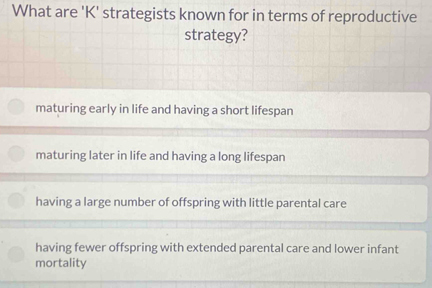 What are 'K' strategists known for in terms of reproductive
strategy?
maturing early in life and having a short lifespan
maturing later in life and having a long lifespan
having a large number of offspring with little parental care
having fewer offspring with extended parental care and lower infant
mortality